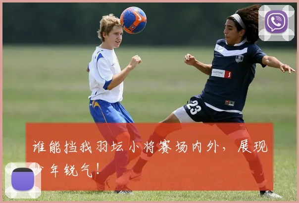 谁能挡我羽坛小将赛场内外,展现少年锐气!