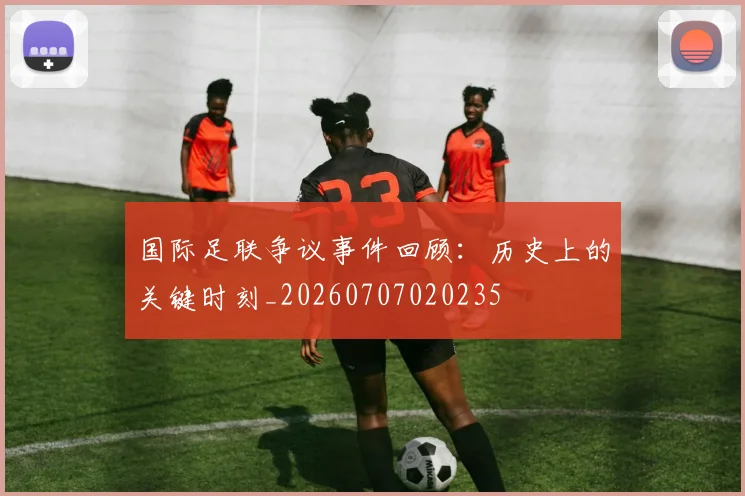 国际足联争议事件回顾：历史上的关键时刻_20260707020235