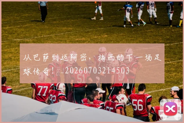 从巴萨到迈阿密，梅西的下一场足球传奇！_20260703214503