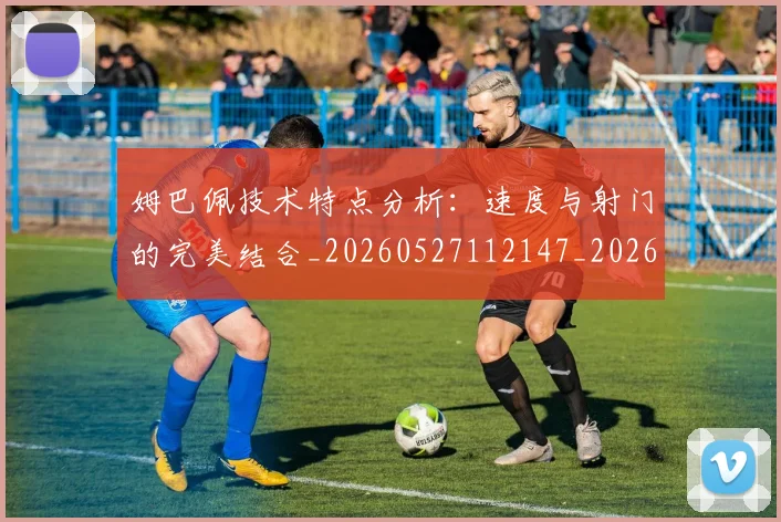 姆巴佩技术特点分析：速度与射门的完美结合_20260527112147_20260707023850