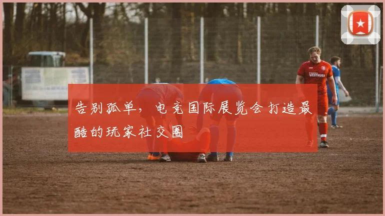 告别孤单，电竞国际展览会打造最酷的玩家社交圈