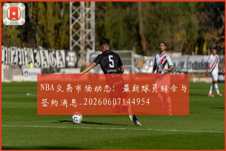NBA交易市场动态:最新球员转会与签约消息_20260607144954
