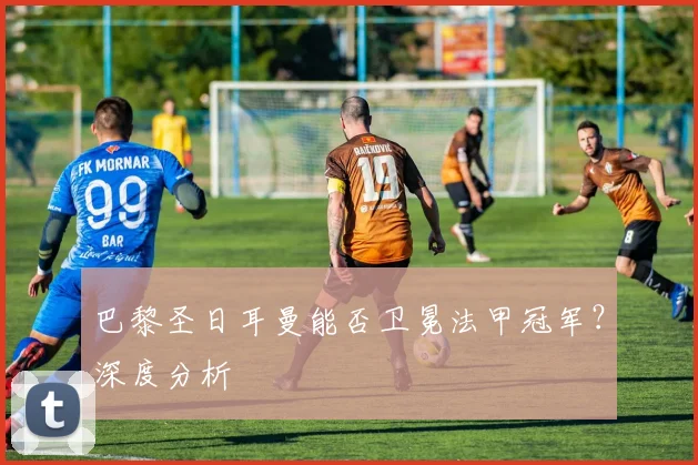 巴黎圣日耳曼能否卫冕法甲冠军？深度分析