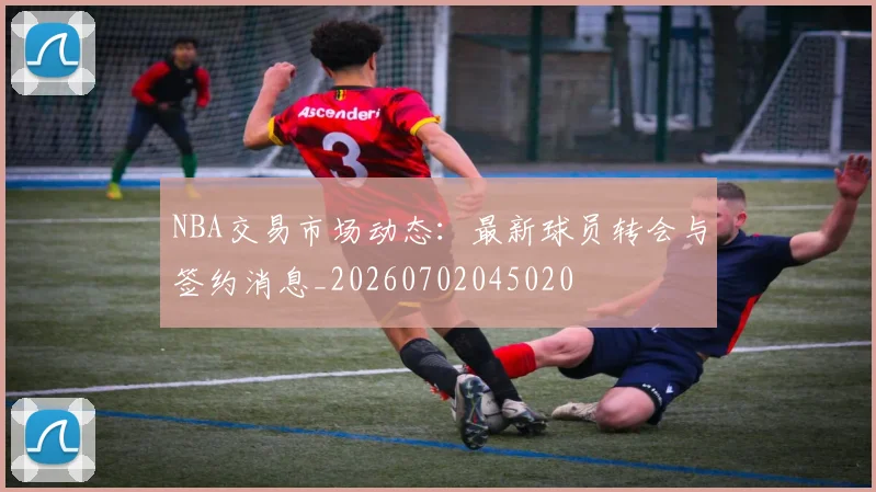 NBA交易市场动态：最新球员转会与签约消息_20260702045020
